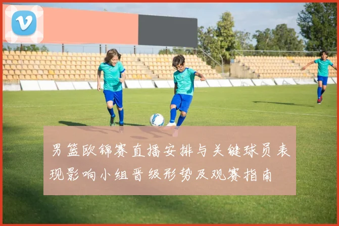 男篮欧锦赛直播安排与关键球员表现影响小组晋级形势及观赛指南