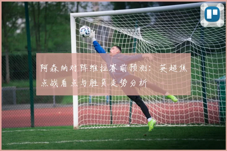 阿森纳对阵维拉赛前预测：英超焦点战看点与胜负走势分析