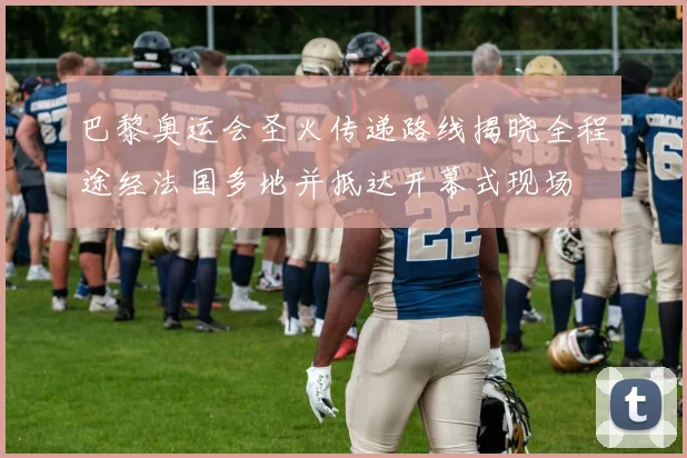 巴黎奥运会圣火传递路线揭晓全程途经法国多地并抵达开幕式现场