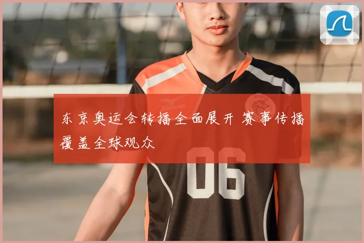 东京奥运会转播全面展开 赛事传播覆盖全球观众