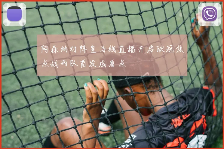 阿森纳对阵皇马线直播开启欧冠焦点战两队首发成看点