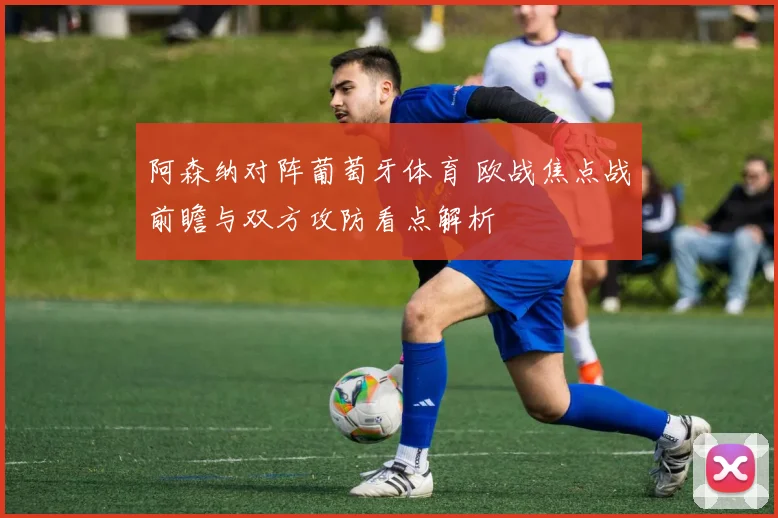 阿森纳对阵葡萄牙体育 欧战焦点战前瞻与双方攻防看点解析