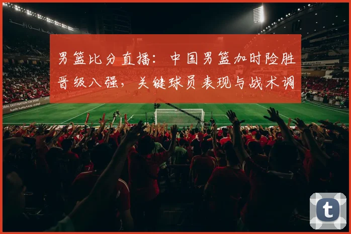 男篮比分直播：中国男篮加时险胜晋级八强，关键球员表现与战术调整解读