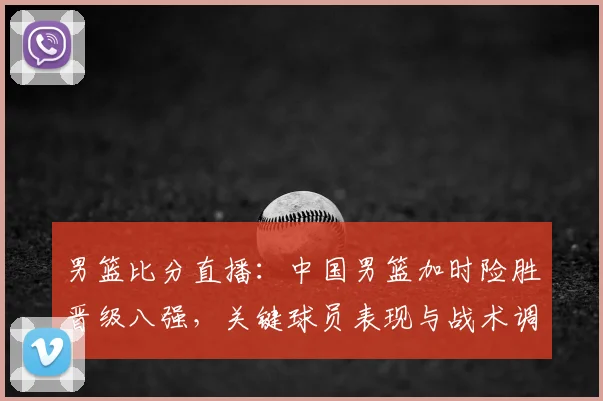 男篮比分直播：中国男篮加时险胜晋级八强，关键球员表现与战术调整解读