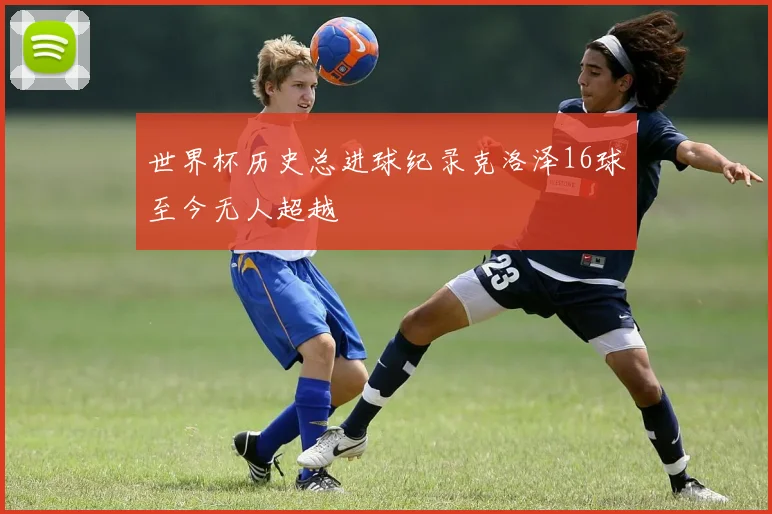 世界杯历史总进球纪录克洛泽16球至今无人超越