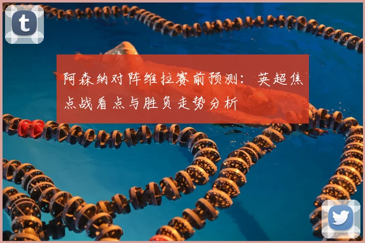 阿森纳对阵维拉赛前预测：英超焦点战看点与胜负走势分析