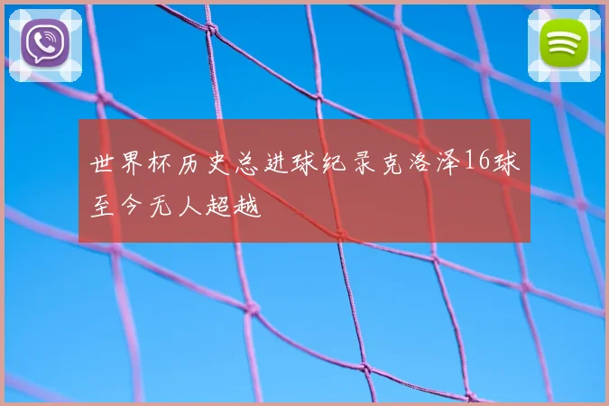 世界杯历史总进球纪录克洛泽16球至今无人超越