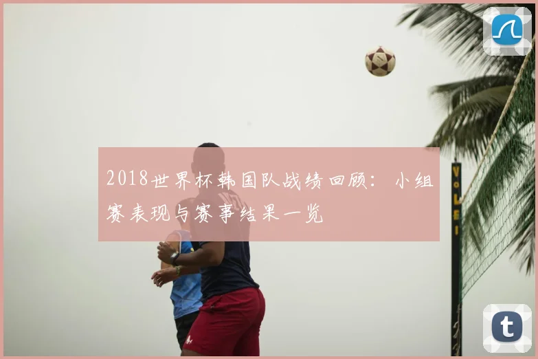 2018世界杯韩国队战绩回顾：小组赛表现与赛事结果一览