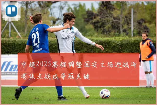 中超2025赛程调整国安主场迎战海港焦点战成争冠关键