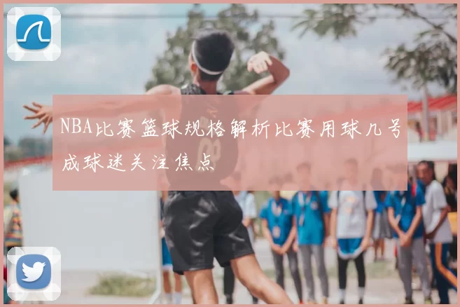 NBA比赛篮球规格解析比赛用球几号成球迷关注焦点