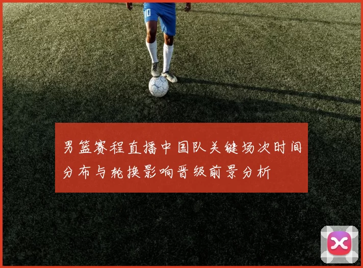 男篮赛程直播中国队关键场次时间分布与轮换影响晋级前景分析