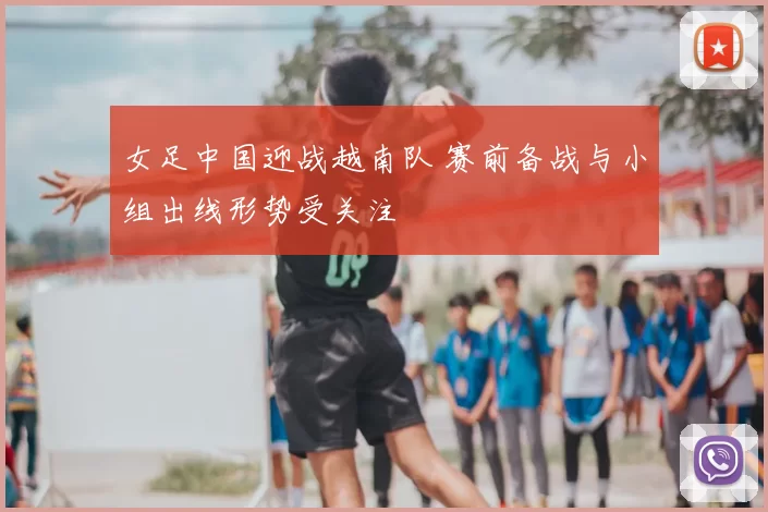 女足中国迎战越南队 赛前备战与小组出线形势受关注