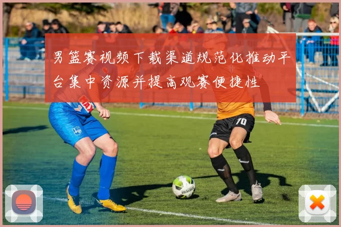 男篮赛视频下载渠道规范化推动平台集中资源并提高观赛便捷性