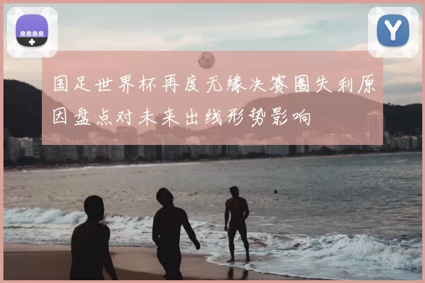 国足世界杯再度无缘决赛圈失利原因盘点对未来出线形势影响