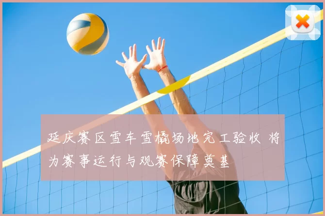 延庆赛区雪车雪橇场地完工验收 将为赛事运行与观赛保障奠基