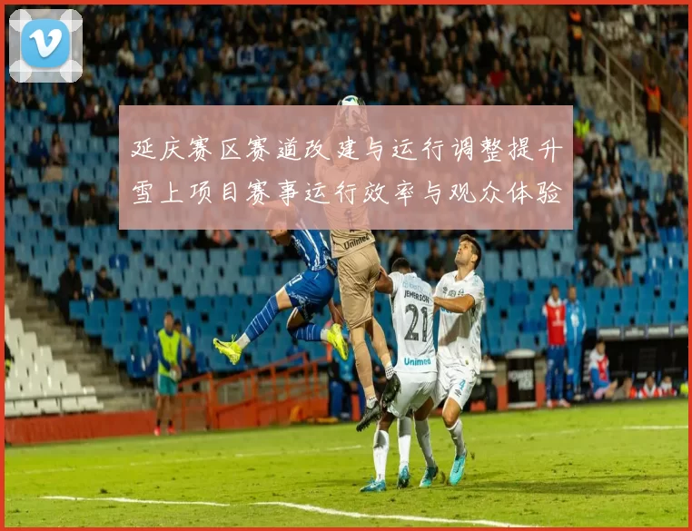 延庆赛区赛道改建与运行调整提升雪上项目赛事运行效率与观众体验