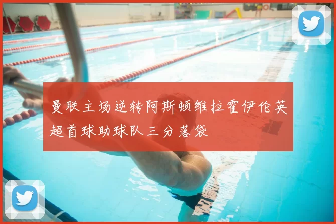 曼联主场逆转阿斯顿维拉霍伊伦英超首球助球队三分落袋