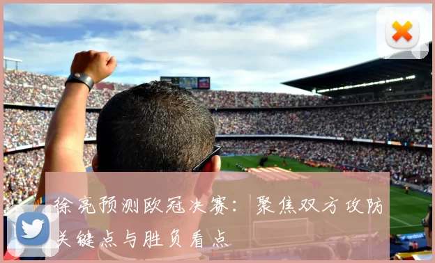 徐亮预测欧冠决赛：聚焦双方攻防关键点与胜负看点