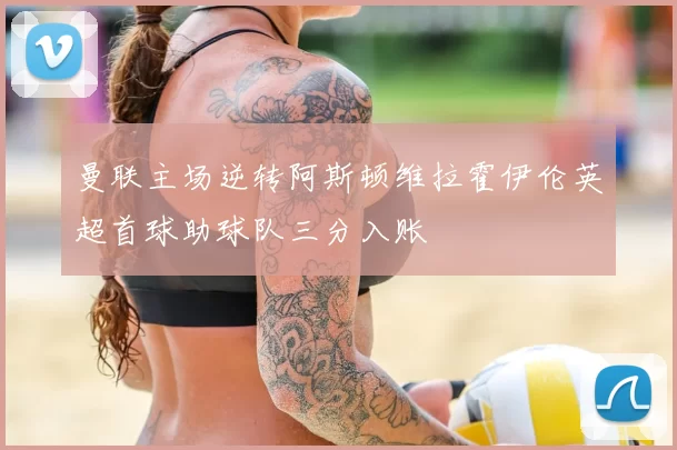 曼联主场逆转阿斯顿维拉霍伊伦英超首球助球队三分入账