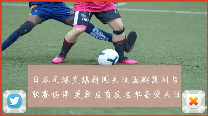 日本足球直播新闻关注国脚集训与联赛伤停 更新后首发名单备受关注