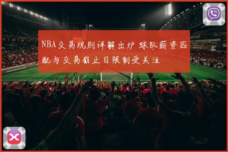NBA交易规则详解出炉 球队薪资匹配与交易截止日限制受关注