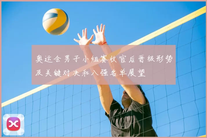 奥运会男子小组赛收官后晋级形势及关键对决和八强名单展望