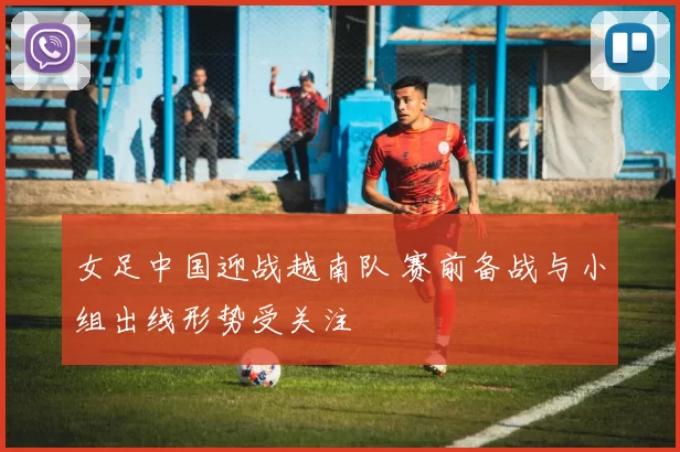 女足中国迎战越南队 赛前备战与小组出线形势受关注