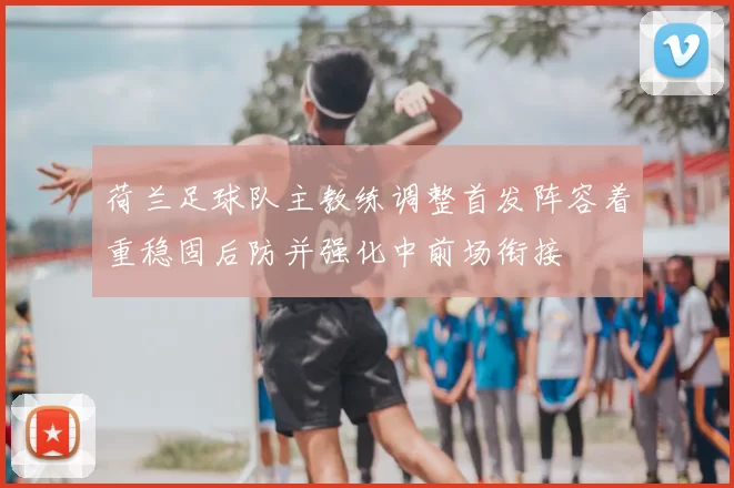 荷兰足球队主教练调整首发阵容着重稳固后防并强化中前场衔接