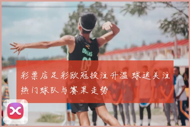 彩票店足彩欧冠投注升温 球迷关注热门球队与赛果走势