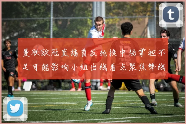 曼联欧冠直播首发轮换中场掌控不足可能影响小组出线看点聚焦锋线表现