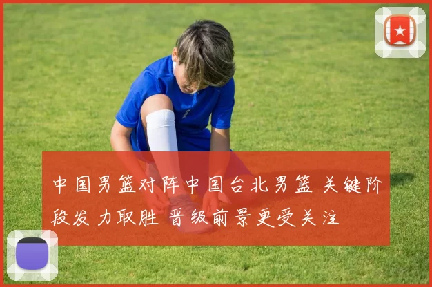 中国男篮对阵中国台北男篮 关键阶段发力取胜 晋级前景更受关注