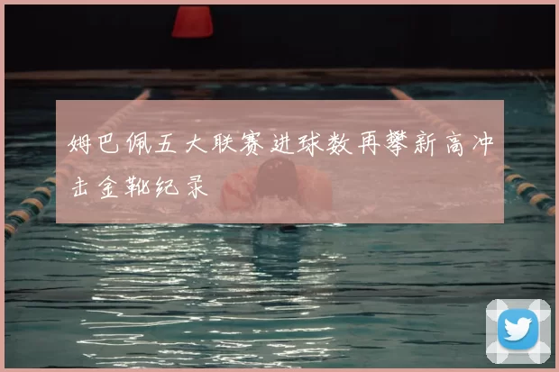 姆巴佩五大联赛进球数再攀新高冲击金靴纪录