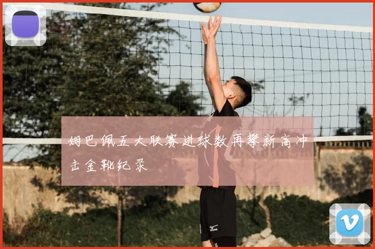 姆巴佩五大联赛进球数再攀新高冲击金靴纪录