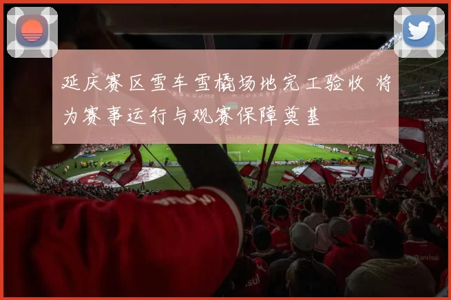 延庆赛区雪车雪橇场地完工验收 将为赛事运行与观赛保障奠基