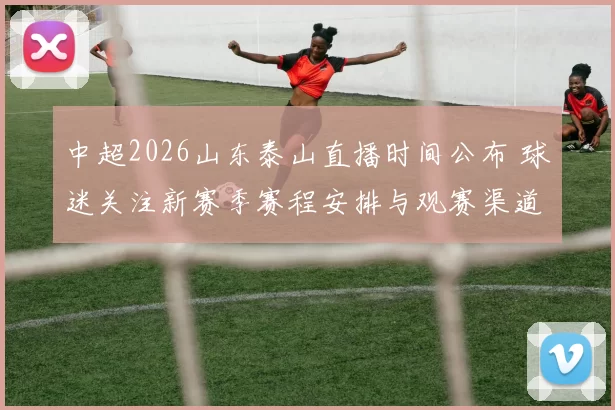 中超2026山东泰山直播时间公布 球迷关注新赛季赛程安排与观赛渠道