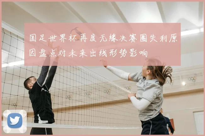 国足世界杯再度无缘决赛圈失利原因盘点对未来出线形势影响