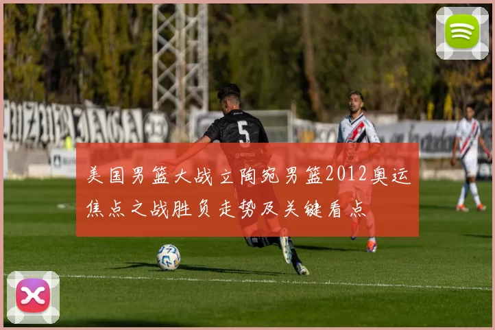 美国男篮大战立陶宛男篮2012奥运焦点之战胜负走势及关键看点