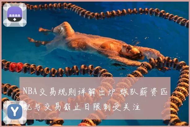 NBA交易规则详解出炉 球队薪资匹配与交易截止日限制受关注