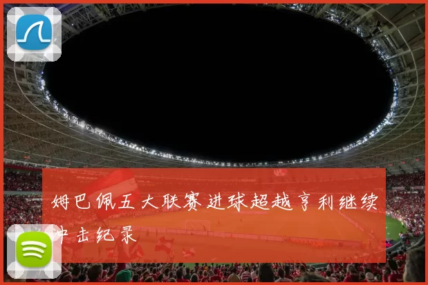 姆巴佩五大联赛进球超越亨利继续冲击纪录