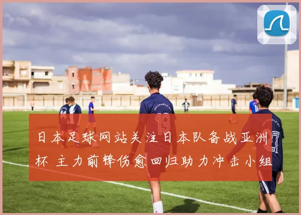 日本足球网站关注日本队备战亚洲杯 主力前锋伤愈回归助力冲击小组出线