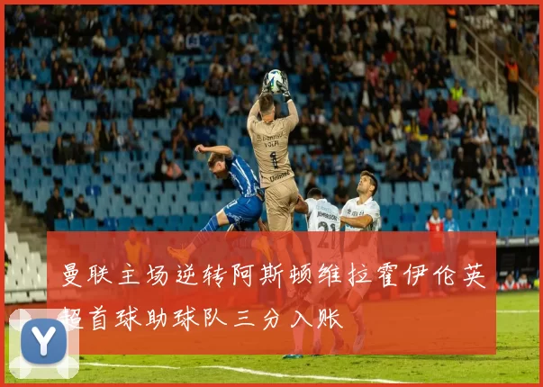 曼联主场逆转阿斯顿维拉霍伊伦英超首球助球队三分入账