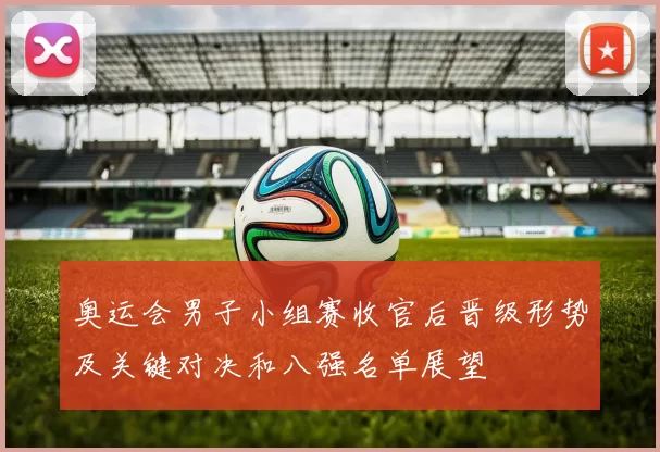 奥运会男子小组赛收官后晋级形势及关键对决和八强名单展望