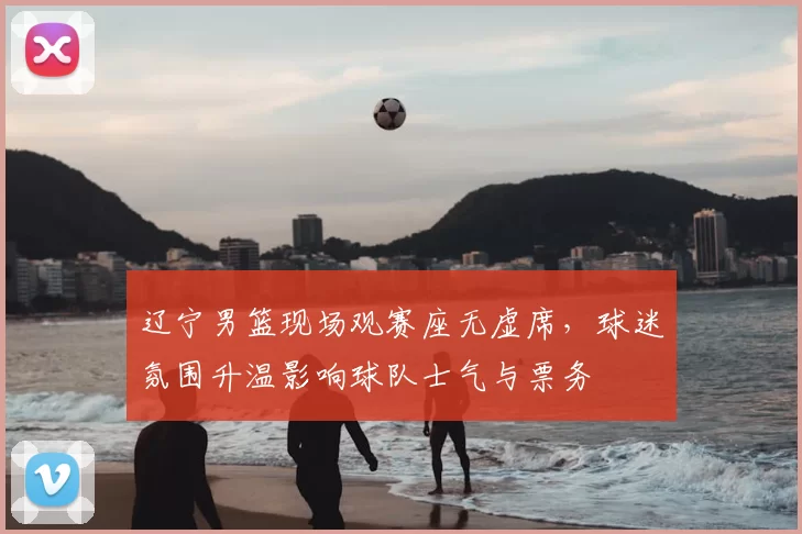 辽宁男篮现场观赛座无虚席，球迷氛围升温影响球队士气与票务